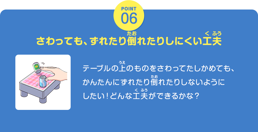 POINT06、さわっても、ずれたり倒れたりしにくい工夫、テーブルの上のものをさわってたしかめても、かんたんにずれたり倒れたりしないようにしたい！どんな工夫ができるかな？、クリックしてみよう！