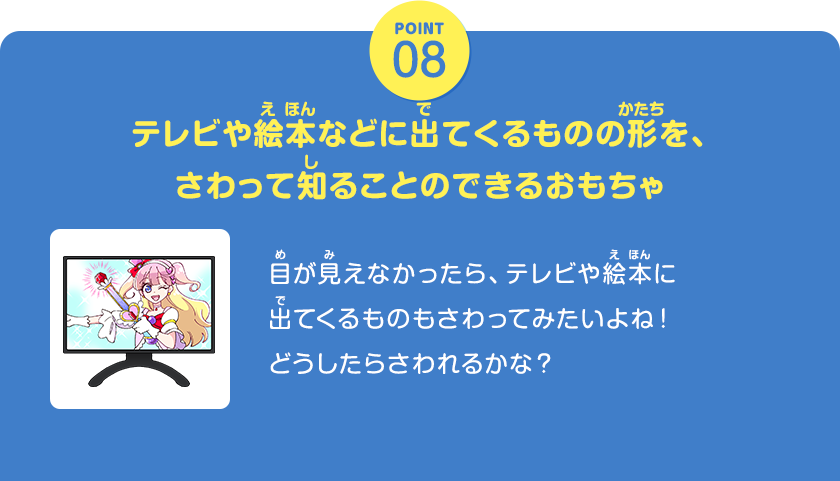 POINT08、テレビや絵本などに出てくるものの形を、さわって知ることのできるおもちゃ、目が見えなかったら、テレビや絵本に出てくるものもさわってみたいよね！どうしたらさわれるかな？、クリックしてみよう！