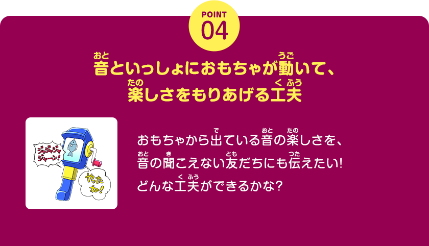 POINT04、音といっしょにおもちゃが動いて、楽しさをもりあげる工夫、おもちゃから出ている音の楽しさを、音の聞こえない友だちにも伝えたい！どんな工夫ができるかな？、クリックしてみよう！