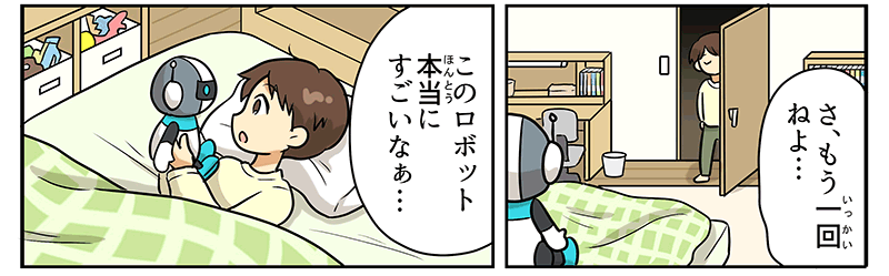 部屋に戻った男の子が、さ、もう1回寝よ…とベッドにもぐりこみ、枕の近くに置いてあったロボットのおもちゃを大事そうに手にとって、このロボット、本当にすごいなぁ…と言っています、ロボットは、頭が球体で、白とグレーのツートンカラー、頭の両側にはアンテナがついています、顔の目の部分には、黒い四角いバイザーのようなものがあり、その下に逆三角形の口、身体はコッペパン状の白い胴体に、華奢な手脚が黒色で、首回りと大きめな足が水色です