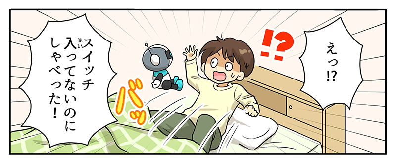 驚いて起き上がったベッドの上の男の子にロボットが話しかけている様子が描かれています、男の子の頭上には⁉というマークとえっ⁉という吹き出しがあり、スイッチ入ってないのにしゃべった！と男の子が布団から起き上がって驚いています