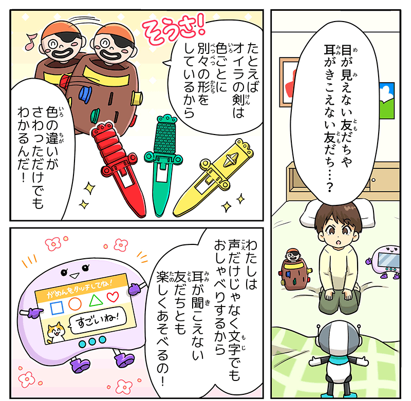 ベッドの上に座る男の子が目が見えない友達や耳が聞こえない友達？と不思議そうにロボットに聞き返しています、男の子の周りを囲むように黒髭危機一発の玩具とパッドゲームもいます、例えばオイラの剣は色ごとに別々の形をしているから色の違いが触っただけでもわかるんだと黒ひげ危機一発のおもちゃは身体を左右に揺らしながら笑顔で話しかけています、パッドゲームはわたしは声だけじゃなく文字でもお喋りするから耳が聞こえない友達とも楽しく遊べるの！と胸の液晶面にすごいね！という文字を表示しながら説明しています