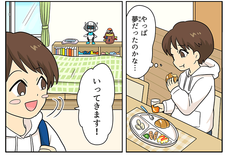 男の子は白いランチプレートの上にオムレツやウィンナーなどがのった洋朝食のパンを食べながらやっぱ夢だったのかな…と物思いにふけっています、男の子は朝食を食べたあと、学校に行くため行ってきます！と青いランドセルを背負って元気よく部屋をあとにしようとしています
