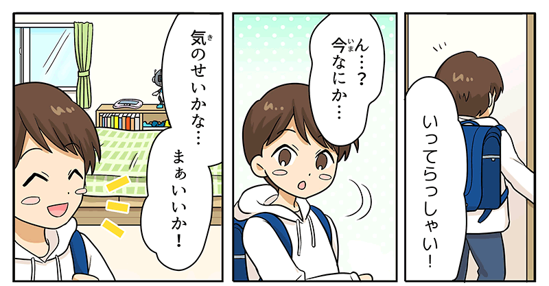 男の子は学校に向かおうと部屋に背を向けるといってらっしゃいと誰かが言う声が聞こえます、そしてん…？今なにか…と男の子は自分の部屋へ振り返りながらつぶやいています、しかし自分の部屋を見ても何もおかしなところは無いため、気のせいかな…まぁいいか！と言っています