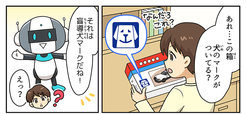 男の子は自分の部屋の勉強机の前で買ってもらった車のおもちゃの箱を持っています、男の子は箱を見て、あれ…この箱犬のマークがついてる？と不思議に思います、そこに突如、キョウユウガングのロボットが登場してそれは盲導犬マークだね！と言っています、男の子はよくわからなかったのでえっ？と疑問を持っています