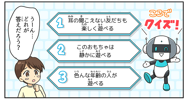 画面はクイズ番組調に一変し、ロボットはここでクイズです、と問題文を読み上げます、ウサギマークの意味は次の3つのうちどれでしょうか？、1.耳の聞こえない友達も楽しく遊べる、2.このおもちゃは静かに遊べる、3.色んな年齢の人が遊べる、男の子はう～ん…どれが答えだろうと顎に手を当てて、悩んでいます
