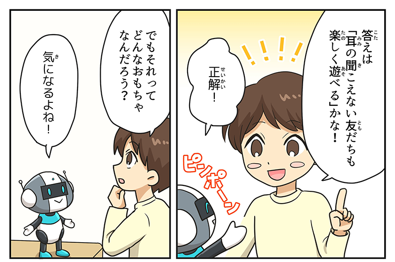 男の子は人差し指を立てて答えは耳の聞こえない友達も楽しく遊べるかな！と笑顔で答えています、ロボットはピンポーンと言いながら正解！と答えています、男の子は顎に手を当てながらでもそれってどんなおもちゃなんだろう？と不思議に思います、ロボットはその男の子の姿を見て気になるよね！と言っています