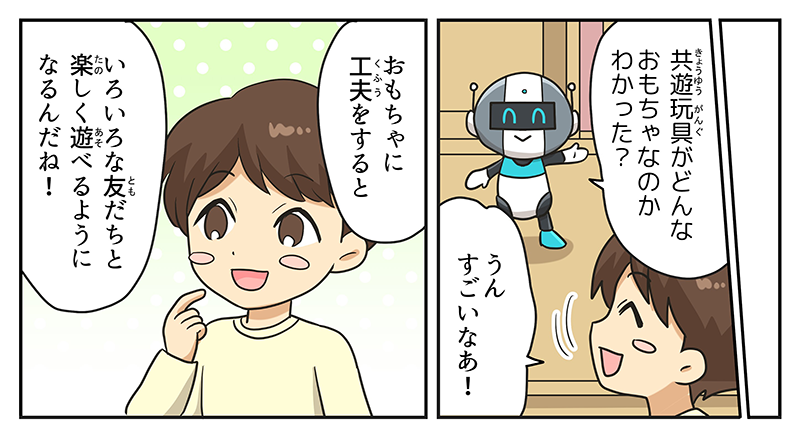 ロボットはキョウユウガングがどんなおもちゃなのかわかった？と男の子に聞くと、男の子はうん、すごいなぁ！と笑顔で理解を示しています、男の子はおもちゃに工夫をすると色々な友達と楽しく遊べるようになるんだねと言いながら、頬に人差し指を当てて、自分の持っているおもちゃの工夫を思い出しています