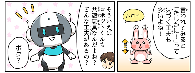 男の子は持っているウサギのミミクリーペットのおもちゃを思い出して、ハローという声に反応し、体が上下に振動している様子を思い出して言われてみると確かに！って気づく工夫も多いよね！と思い返しています、男の子はそういえばロボット君もキョウユウガングなんだよね？どんな工夫があるの？と聞いています、ロボットは予想外の質問にうれしそうな表情でボク？と言っています