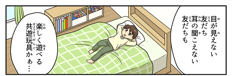 男の子は目が見えない友達、耳の聞こえない友達もたのしく遊べるキョウユウガングかぁ‥とつぶやきつつ自分の部屋のベッドの上で寝転んでいます