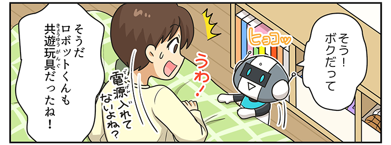 ロボットがベッドと棚の隙間からヒョコッと飛び出して、そう！ボクだってと答えています、男の子はうわっと驚きながらそうだロボットくんもキョウユウガングだったね！と言いつつ、電源入れて無いよね？と不思議に思っています