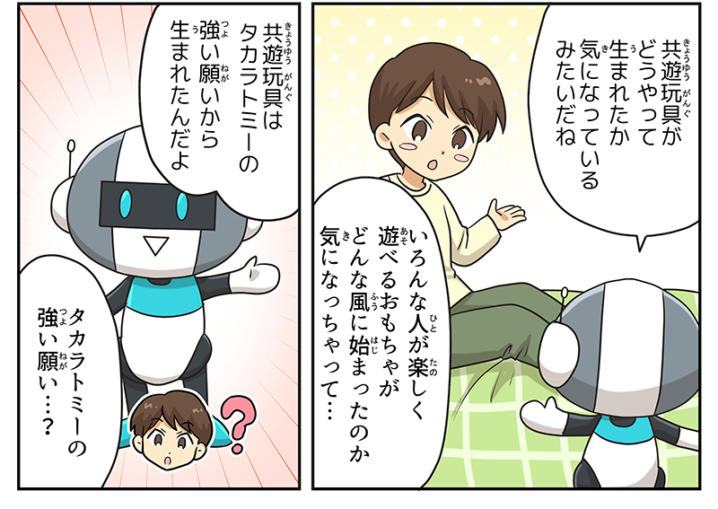 ロボットは男の子に向き直るとキョウユウガングがどうやって生まれたか気になっているみたいだねと言っています、男の子は色んな人が楽しく遊べるおもちゃがどんな風に始まったのか気になっちゃって…と言っています、ロボットは力強い雰囲気をまといつつ、キョウユウガングはタカラトミーの強い願いから生まれたんだよと言っています、男の子はタカラトミーの強い願い…？とまだピンと来ていなそうな表情をしています