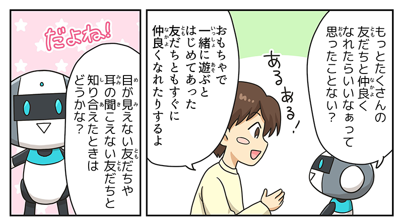 ロボットがもっとたくさんの友達となかよくなれたらいいなぁって思ったことない？と男の子に聞くと、男の子はあるある！と頷きながら、おもちゃで一緒に遊ぶとはじめてあった友達ともすぐに仲良くなれたりするよと答えています、ロボットもその男の子の返答に対してだよね！と言いながら目が見えない友達や耳の聞こえない友達と知り会えたときはどうかなと聞き返しています