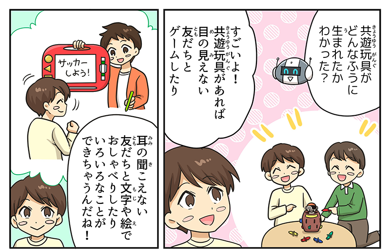 ロボットはキョウユウガングがどんなふうに生まれたか分かった？と言っています、男の子は普段、黒ひげ危機一発で友達と遊んでいたり、パッドゲームで遊んでいる様子を思い出しながら、すごいよ！キョウユウガングがあれば目の見えない友達とゲームしたり、耳の聞こえない友達と文字や絵でおしゃべりしたり色々なことができちゃうんだね！と話しています