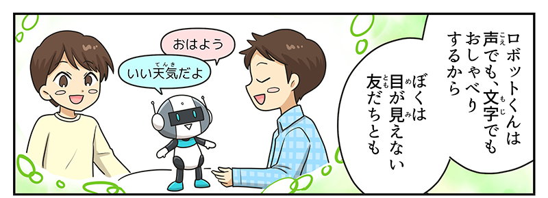 男の子は目の見えない友達と一緒にロボットで遊んでいる姿を想像しています、目の見えない友達はロボットにおはようと言うと、ロボットはいい天気だよと答えています、男の子はロボットくんは声でも、文字でもおしゃべりするから僕は目が見えない友達ともと言っています
