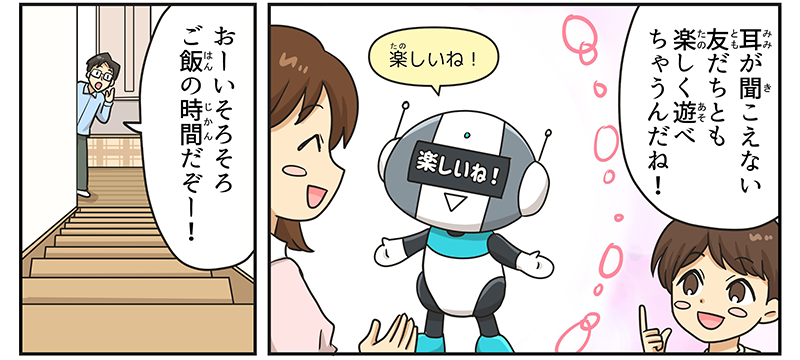 男の子は耳が聞こえない友達とも楽しく遊べちゃうんだね！と言って、自分ではない、耳が聞こえない子とロボットが遊んでいる様子を想像しています、ロボットは楽しいねと言いながら、目のバイザーの部分に楽しいねと言う文字が表示されています、男の子のおとうさんが階段の下からおーいそろそろご飯の時間だぞー！と言いながら夕飯で声をかけています