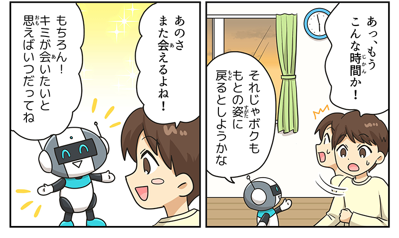 男の子は時計を見て、慌てながらあっ、もうこんな時間か！と夕ご飯の時間であることに気づいています、窓の外は日もすっかり落ちております、ロボットは男の子にそれじゃボクももとの姿にもどるとしようかなと言っています、別れを寂しがる男の子はあのさまた会えるよねと言ってロボットとの再会を望んでいます、ロボットもそのことにこたえるようにもちろん！キミが会いたいと願えばいつだってねと嬉しそうな顔で応えています