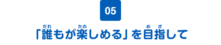 05 「誰もが楽しめる」を目指して