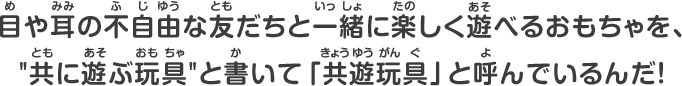 目や耳の不自由な友だちと一緒に楽しく遊べるおもちゃを、”共に遊ぶ玩具”と書いてキョウユウガングと呼んでいるんだ！
