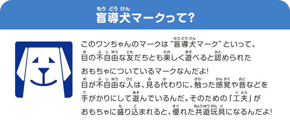 盲導犬マークって？ 、このワンちゃんのマークは“盲導犬マーク”といって、目の不自由な友だちとも楽しく遊べると認められたおもちゃについているマークなんだよ！、目が不自由な人は、見る代わりに、触った感覚やオトなどを手がかりにして遊んでいるんだ、そのための「工夫」がおもちゃに盛り込まれると、優れたキョウユウガングになるんだよ！