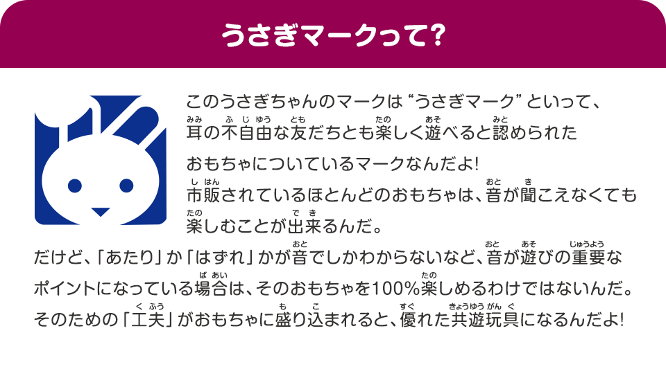 うさぎマークって？、このうさぎちゃんのマークは“うさぎマーク”といって、耳の不自由な友だちとも楽しく遊べると認められたおもちゃについているマークなんだよ！、市販されているほとんどのおもちゃは、オトが聞こえなくても楽しむことが出来るんだ、だけど、「あたり」か「はずれ」かがオトでしかわからないなど、オトが遊びの重要なポイントになっている場合は、そのおもちゃを100％楽しめるわけではないんだ、そのための「工夫」がおもちゃに盛り込まれると、優れたキョウユウガングになるんだよ！
