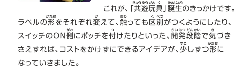 これが、キョウユウガング誕生のきっかけです、ラベルの形をそれぞれ変えて、触っても区別がつくようにしたり、スイッチのON側にポッチを付けたりといった、開発段階で気づきさえすれば、コストをかけずにできるアイデアが、少しずつ形になっていきました