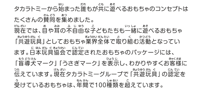 タカラトミーから始まった誰もが共に遊べるおもちゃのコンセプトはたくさんの賛同を集めました、現在では、目や耳の不自由な子どもたちも一緒に遊べるおもちゃキョウユウガングとしておもちゃ業界全体で取り組む活動となっています、日本ガング協会で認定されたおもちゃのパッケージには、「盲導犬マーク」「うさぎマーク」を表示し、わかりやすくお客様に伝えています、現在タカラトミーグループでキョウユウガングの認定を受けているおもちゃは、年間で100種類を超えています