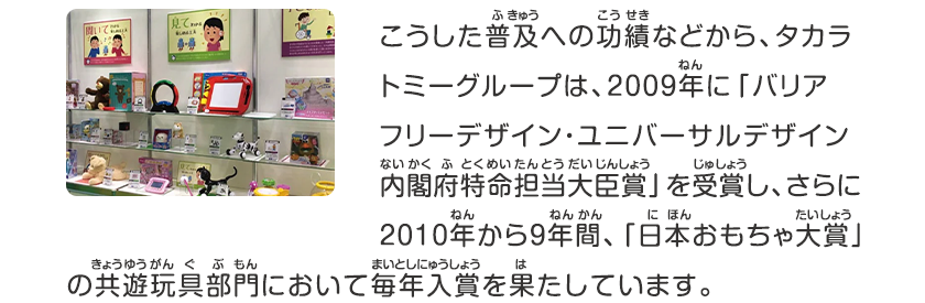 こうした普及への功績などから、タカラトミーグループは、2009年に「バリアフリーデザイン・ユニバーサルデザインナイカクフトクメイタントウダイジンショウ」を受賞し、さらに2010年から９年間、「日本おもちゃ大賞」のキョウユウガング部門において毎年入賞を果たしています。