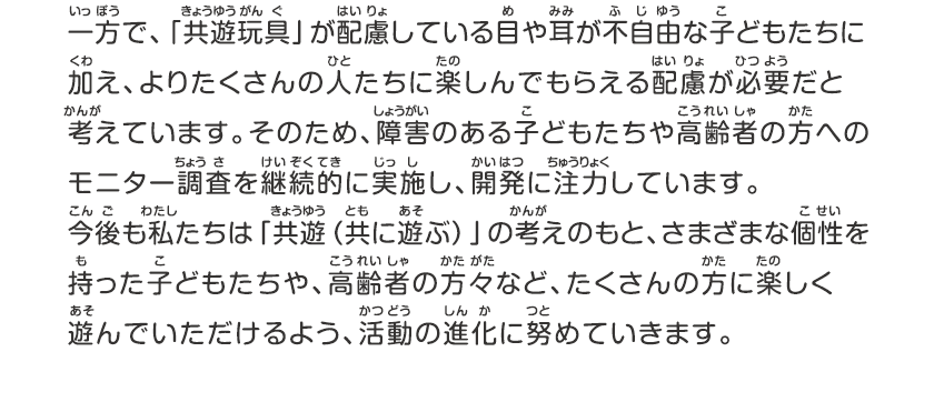 一方で、キョウユウガングが配慮している目や耳が不自由な子どもたちに加え、よりたくさんの人たちに楽しんでもらえる配慮が必要だと考えています、そのため、障害のある子どもたちや高齢者の方へのモニター調査を継続的に実施し、開発に注力しています。今後も私たちは「キョウユウ（共に遊ぶ）」の考えのもと、さまざまな個性を持った子どもたちや、高齢者の方々など、たくさんの方に楽しく遊んでいただけるよう、活動の進化に努めていきます